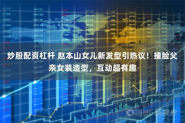 炒股配资杠杆 赵本山女儿新发型引热议！撞脸父亲女装造型，互动超有趣