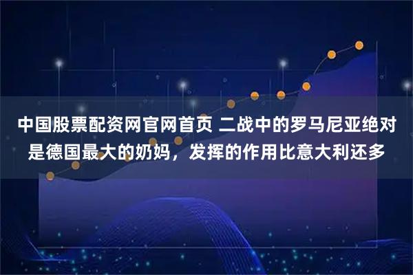 中国股票配资网官网首页 二战中的罗马尼亚绝对是德国最大的奶妈，发挥的作用比意大利还多