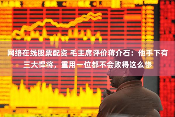 网络在线股票配资 毛主席评价蒋介石：他手下有三大悍将，重用一位都不会败得这么惨