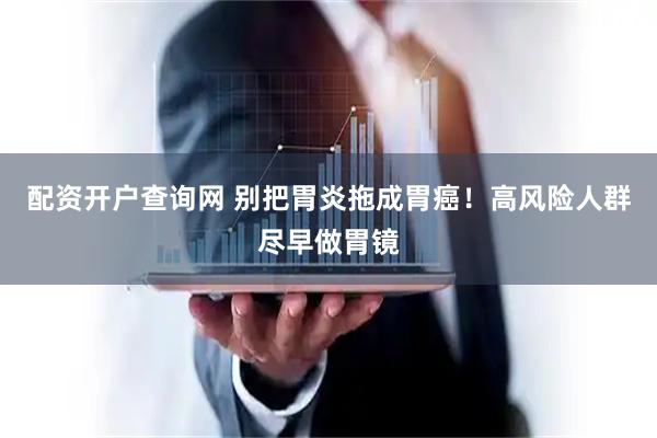 配资开户查询网 别把胃炎拖成胃癌！高风险人群尽早做胃镜