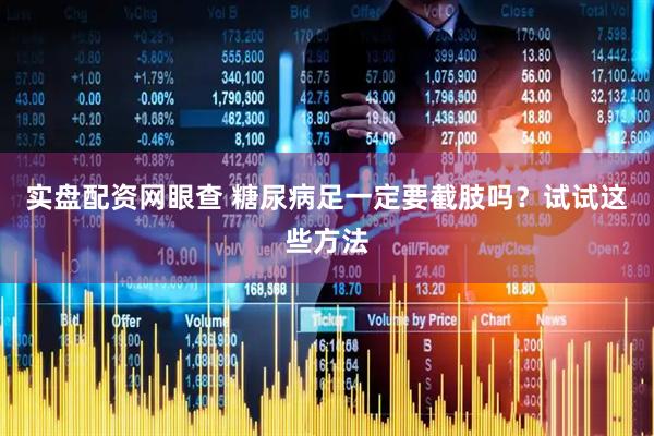 实盘配资网眼查 糖尿病足一定要截肢吗？试试这些方法