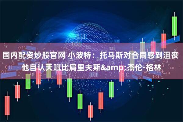国内配资炒股官网 小波特：托马斯对合同感到沮丧 他自认天赋比肩里夫斯&杰伦·格林