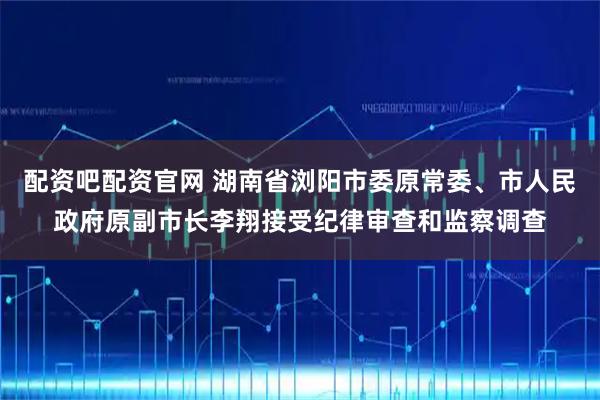 配资吧配资官网 湖南省浏阳市委原常委、市人民政府原副市长李翔接受纪律审查和监察调查