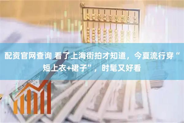 配资官网查询 看了上海街拍才知道,今夏流行穿“短上衣+裙子”,时髦又好看