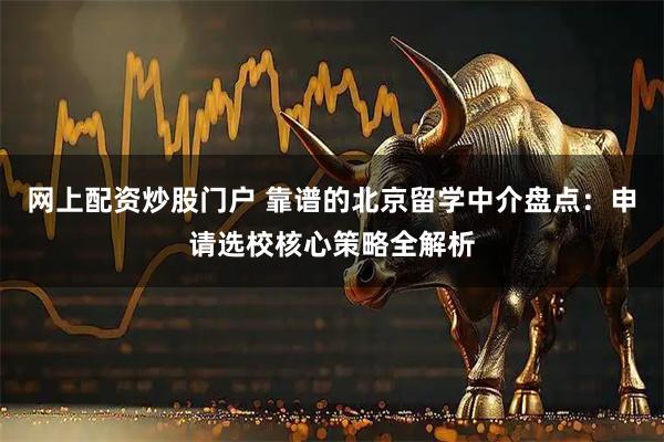 网上配资炒股门户 靠谱的北京留学中介盘点：申请选校核心策略全解析