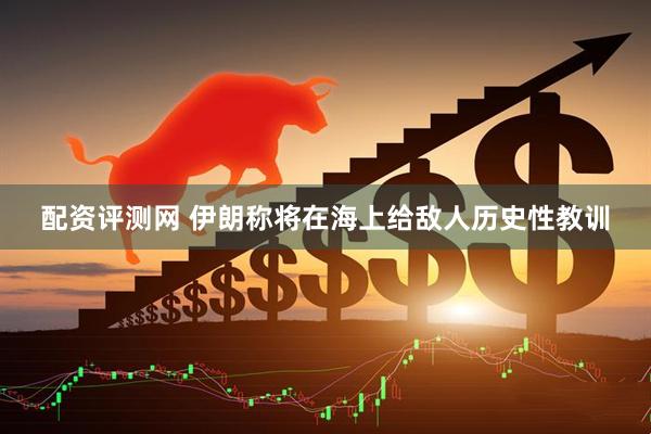 配资评测网 伊朗称将在海上给敌人历史性教训